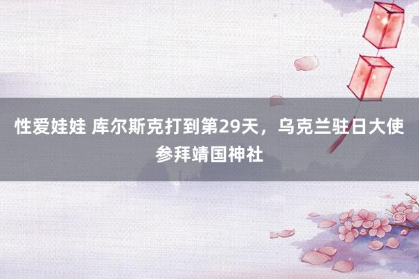 性爱娃娃 库尔斯克打到第29天，乌克兰驻日大使参拜靖国神社