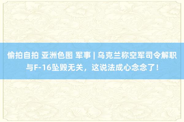 偷拍自拍 亚洲色图 军事 | 乌克兰称空军司令解职与F-16坠毁无关，这说法成心念念了！