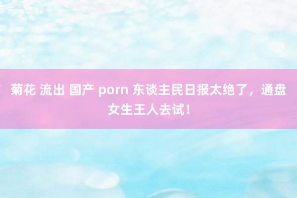 菊花 流出 国产 porn 东谈主民日报太绝了，通盘女生王人去试！