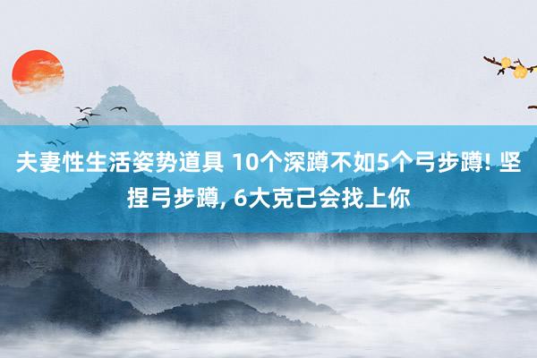 夫妻性生活姿势道具 10个深蹲不如5个弓步蹲! 坚捏弓步蹲， 6大克己会找上你