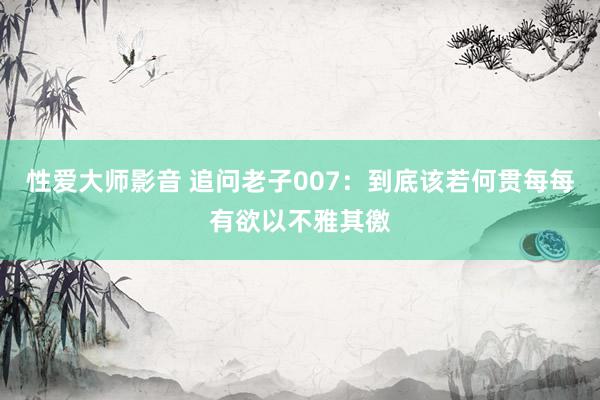 性爱大师影音 追问老子007：到底该若何贯每每有欲以不雅其徼