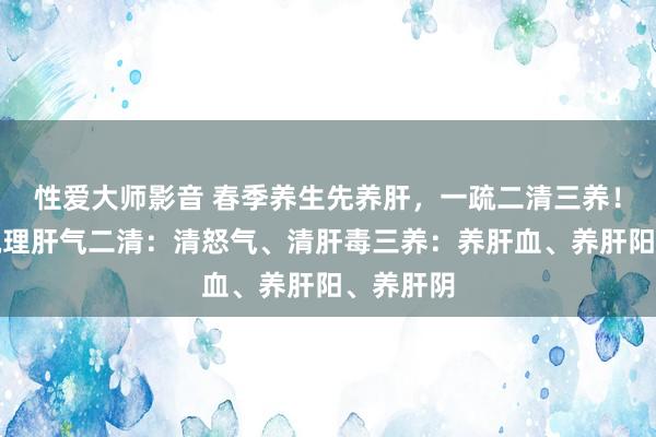 性爱大师影音 春季养生先养肝，一疏二清三养！一疏：疏理肝气二清：清怒气、清肝毒三养：养肝血、养肝阳、养肝阴