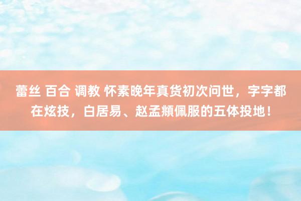 蕾丝 百合 调教 怀素晚年真货初次问世，字字都在炫技，白居易、赵孟頫佩服的五体投地！