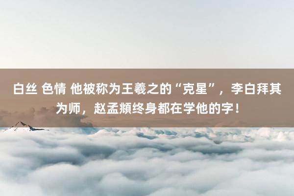 白丝 色情 他被称为王羲之的“克星”，李白拜其为师，赵孟頫终身都在学他的字！