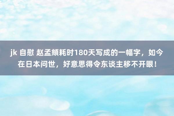 jk 自慰 赵孟頫耗时180天写成的一幅字，如今在日本问世，好意思得令东谈主移不开眼！