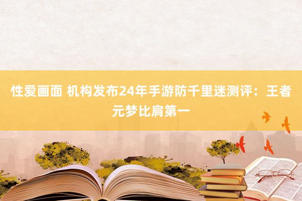 性爱画面 机构发布24年手游防千里迷测评：王者元梦比肩第一