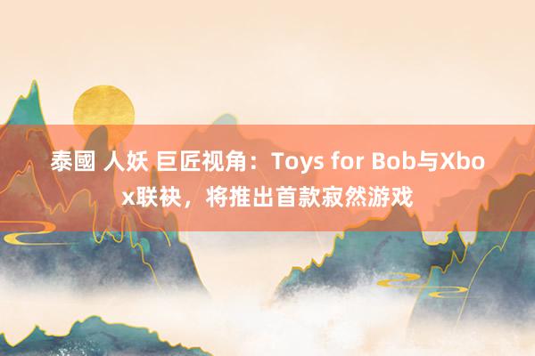 泰國 人妖 巨匠视角：Toys for Bob与Xbox联袂，将推出首款寂然游戏