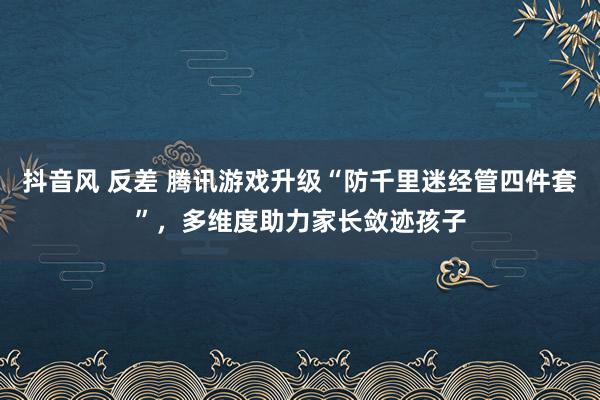 抖音风 反差 腾讯游戏升级“防千里迷经管四件套”，多维度助力家长敛迹孩子