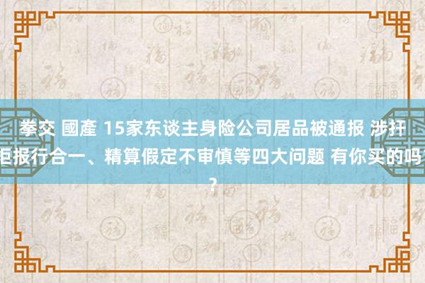 拳交 國產 15家东谈主身险公司居品被通报 涉扞拒报行合一、精算假定不审慎等四大问题 有你买的吗？