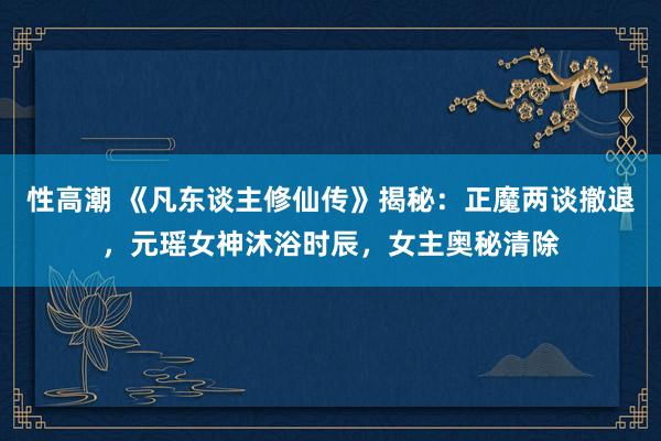 性高潮 《凡东谈主修仙传》揭秘：正魔两谈撤退，元瑶女神沐浴时辰，女主奥秘清除