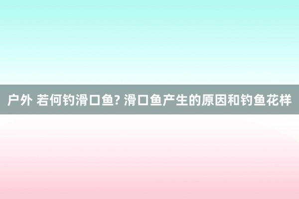 户外 若何钓滑口鱼? 滑口鱼产生的原因和钓鱼花样