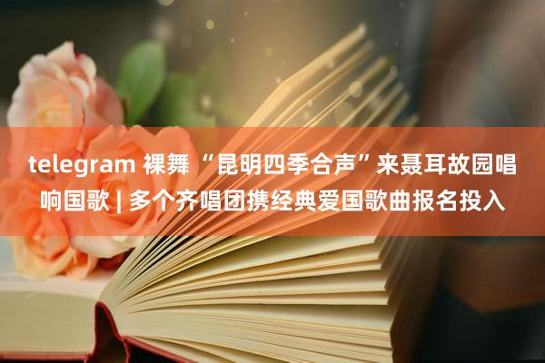 telegram 裸舞 “昆明四季合声”来聂耳故园唱响国歌 | 多个齐唱团携经典爱国歌曲报名投入