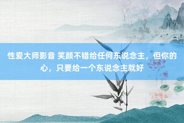 性爱大师影音 笑颜不错给任何东说念主，但你的心，只要给一个东说念主就好