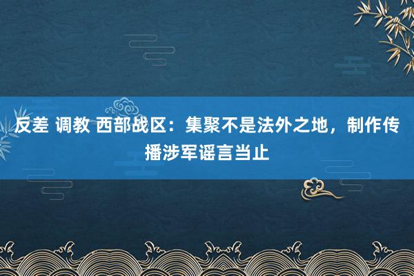 反差 调教 西部战区：集聚不是法外之地，制作传播涉军谣言当止