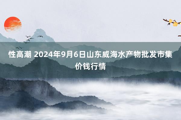 性高潮 2024年9月6日山东威海水产物批发市集价钱行情