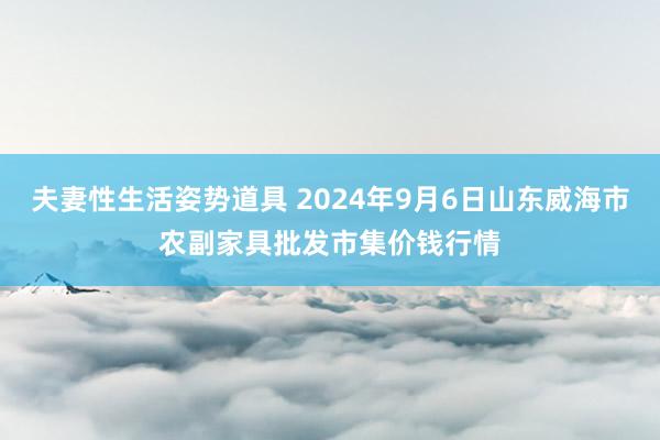 夫妻性生活姿势道具 2024年9月6日山东威海市农副家具批发市集价钱行情