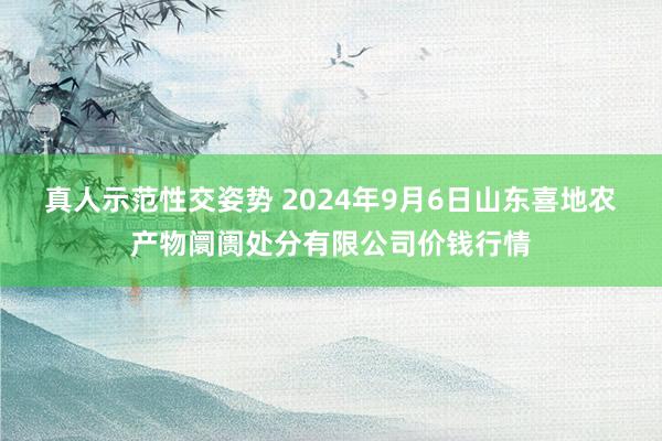 真人示范性交姿势 2024年9月6日山东喜地农产物阛阓处分有限公司价钱行情