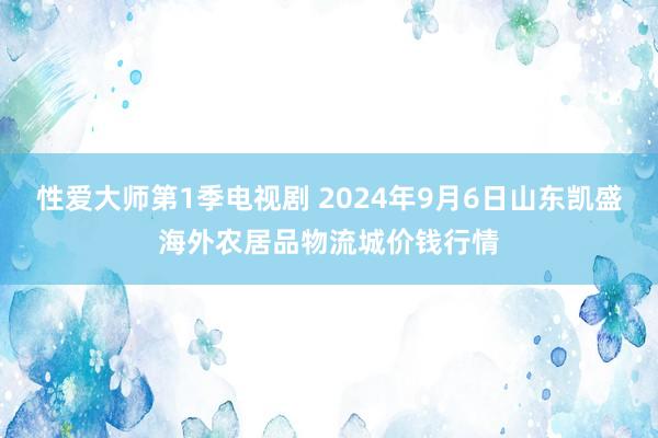 性爱大师第1季电视剧 2024年9月6日山东凯盛海外农居品物流城价钱行情