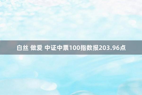 白丝 做爱 中证中票100指数报203.96点