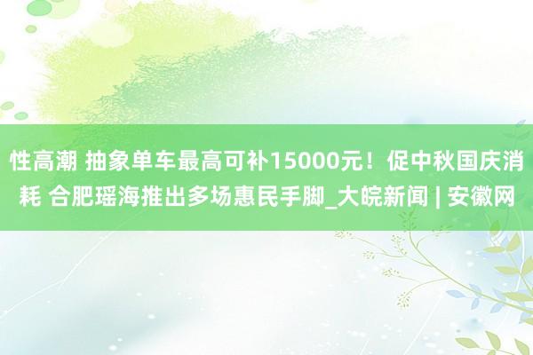 性高潮 抽象单车最高可补15000元！促中秋国庆消耗 合肥瑶海推出多场惠民手脚_大皖新闻 | 安徽网