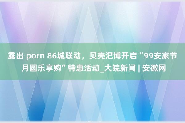 露出 porn 86城联动，贝壳汜博开启“99安家节 月圆乐享购”特惠活动_大皖新闻 | 安徽网