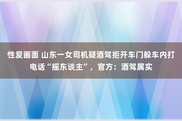 性爱画面 山东一女司机疑酒驾拒开车门躲车内打电话“摇东谈主”，官方：酒驾属实