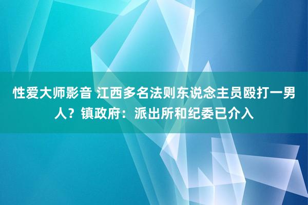 性爱大师影音 江西多名法则东说念主员殴打一男人？镇政府：派出所和纪委已介入