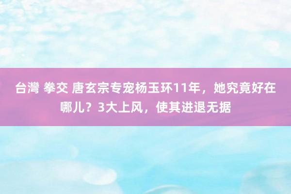 台灣 拳交 唐玄宗专宠杨玉环11年，她究竟好在哪儿？3大上风，使其进退无据