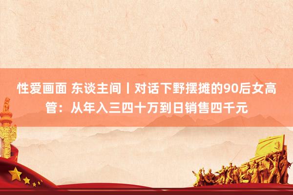 性爱画面 东谈主间丨对话下野摆摊的90后女高管：从年入三四十万到日销售四千元