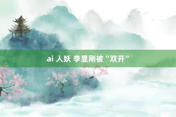 ai 人妖 李显刚被“双开”