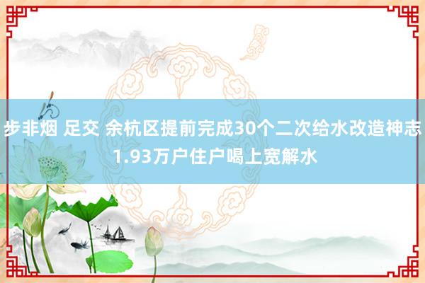 步非烟 足交 余杭区提前完成30个二次给水改造神志 1.93万户住户喝上宽解水