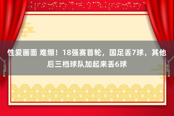 性爱画面 难绷！18强赛首轮，国足丢7球，其他后三档球队加起来丢6球