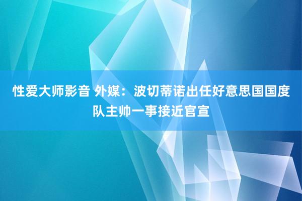 性爱大师影音 外媒：波切蒂诺出任好意思国国度队主帅一事接近官宣