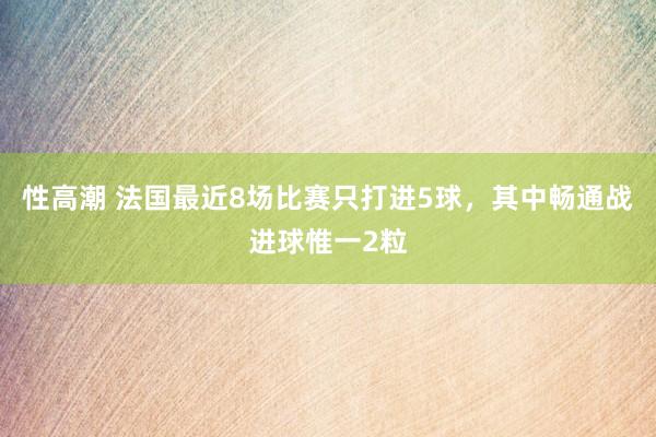 性高潮 法国最近8场比赛只打进5球，其中畅通战进球惟一2粒