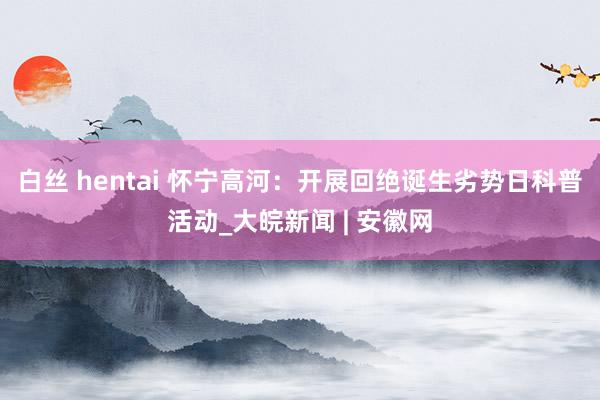 白丝 hentai 怀宁高河：开展回绝诞生劣势日科普活动_大皖新闻 | 安徽网