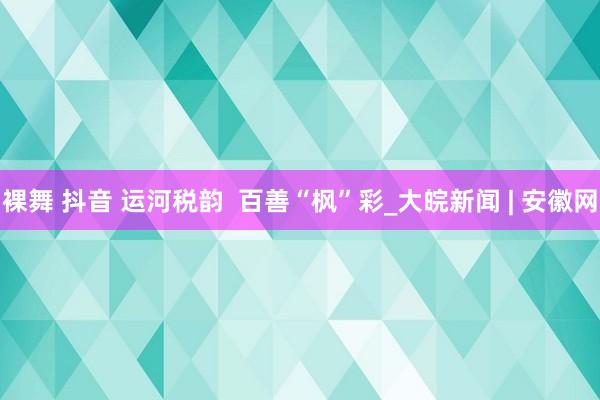 裸舞 抖音 运河税韵  百善“枫”彩_大皖新闻 | 安徽网