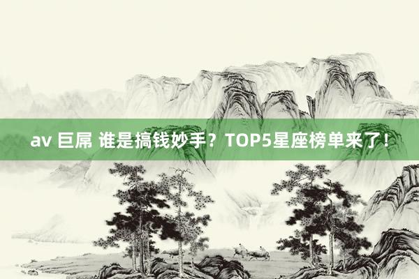 av 巨屌 谁是搞钱妙手？TOP5星座榜单来了！