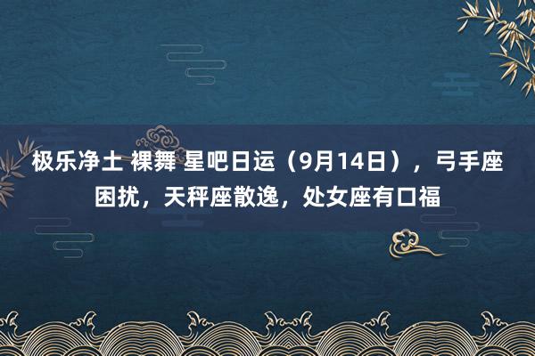 极乐净土 裸舞 星吧日运（9月14日），弓手座困扰，天秤座散逸，处女座有口福