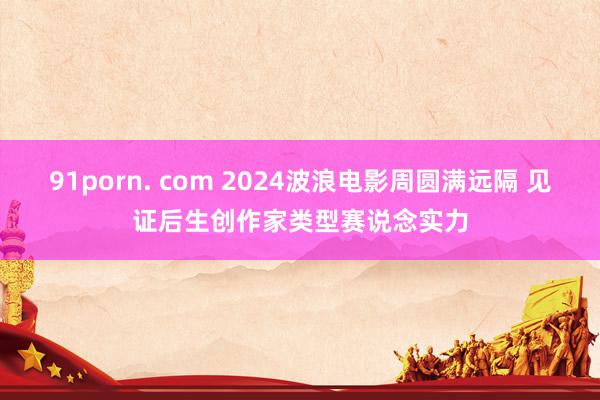 91porn. com 2024波浪电影周圆满远隔 见证后生创作家类型赛说念实力