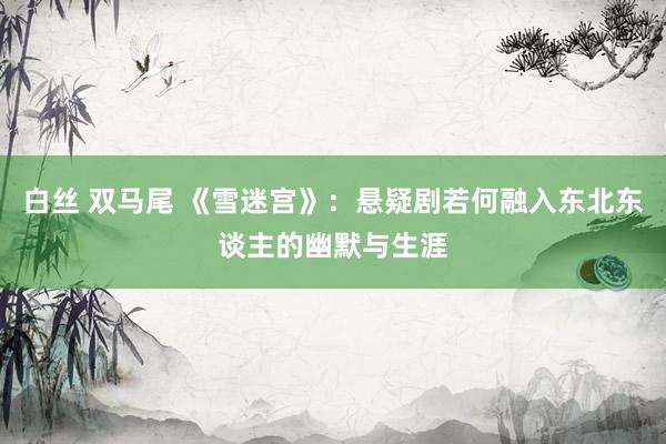 白丝 双马尾 《雪迷宫》：悬疑剧若何融入东北东谈主的幽默与生涯