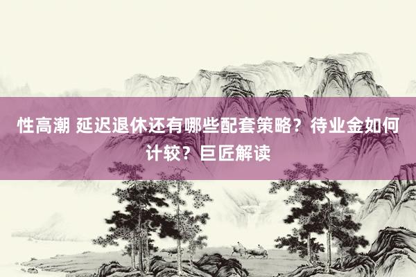 性高潮 延迟退休还有哪些配套策略？待业金如何计较？巨匠解读