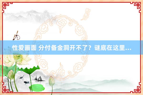 性爱画面 分付备金洞开不了？谜底在这里...