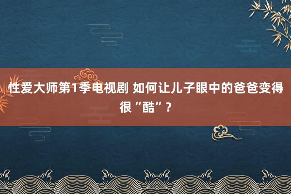 性爱大师第1季电视剧 如何让儿子眼中的爸爸变得很“酷”？