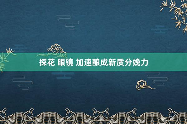 探花 眼镜 加速酿成新质分娩力