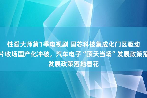 性爱大师第1季电视剧 国芯科技集成化门区驱动限度芯片收场国产化冲破，汽车电子“顶天当场”发展政策落地着花