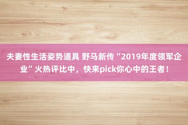 夫妻性生活姿势道具 野马新传“2019年度领军企业”火热评比中，快来pick你心中的王者！