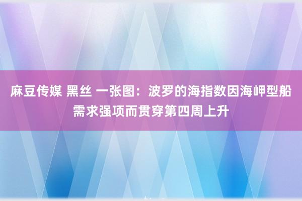 麻豆传媒 黑丝 一张图：波罗的海指数因海岬型船需求强项而贯穿第四周上升