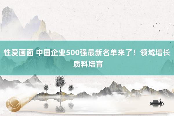 性爱画面 中国企业500强最新名单来了！领域增长 质料培育