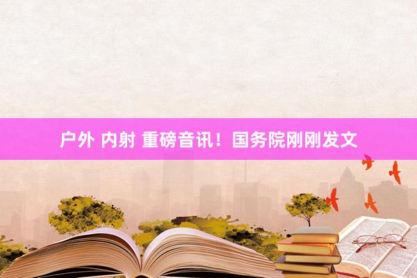 户外 内射 重磅音讯！国务院刚刚发文