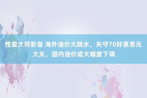 性爱大师影音 海外油价大跳水，失守70好意思元大关，国内油价或大幅度下调